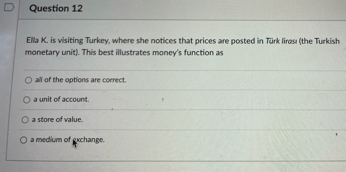 Question 12
Ella K. is visiting Turkey, where she notices that prices are posted in Türk lirası (the Turkish
monetary unit). This best illustrates money's function as
all of the options are correct.
a unit of account.
a store of value.
O a medium of exchange.