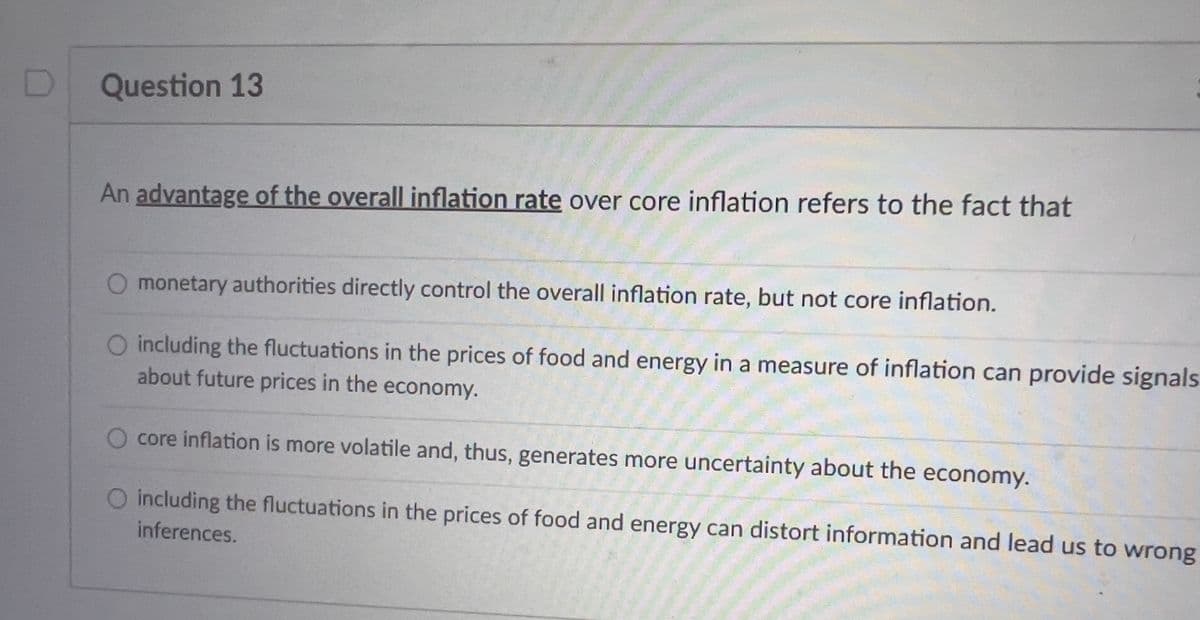 Question 13
An advantage of the overall inflation rate over core inflation refers to the fact that
O monetary authorities directly control the overall inflation rate, but not core inflation.
O including the fluctuations in the prices of food and energy in a measure of inflation can provide signals
about future prices in the economy.
core inflation is more volatile and, thus, generates more uncertainty about the economy.
O including the fluctuations in the prices of food and energy can distort information and lead us to wrong
inferences.
