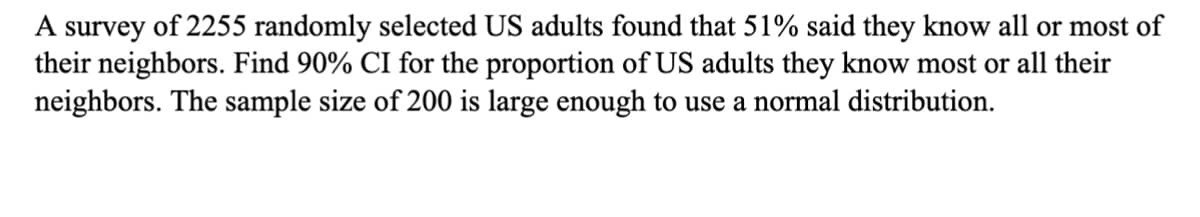 A survey of 2255 randomly selected US adults found that 51% said they know all or most of
their neighbors. Find 90% CI for the proportion of US adults they know most or all their
neighbors. The sample size of 200 is large enough to use a normal distribution.