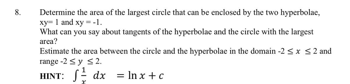 Determine the area of the largest circle that can be enclosed by the two hyperbolae,
xy= 1 and xy = -1.
What can you say about tangents of the hyperbolae and the circle with the largest
area?
Estimate the area between the circle and the hyperbolae in the domain -2 < x <2 and
range -2 < y < 2.
HINT: SE dx
= In x + c
X.
8.
