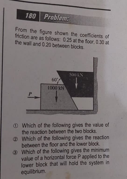 180 Problem:
From the figure shown the coefficients of
friction are as follows: 0.25 at the floor, 0.30 at
the wall and 0.20 between blocks.
500 KN
60
1000 kN
O Which of the following gives the value of
the reaction between the two blocks.
2 Which of the following gives the reaction
between the floor and the lower block.
3 Which of the following gives the minimum
value of a horizontal force P applied to the
lower block that will hold the system in
equilibrium.
3
