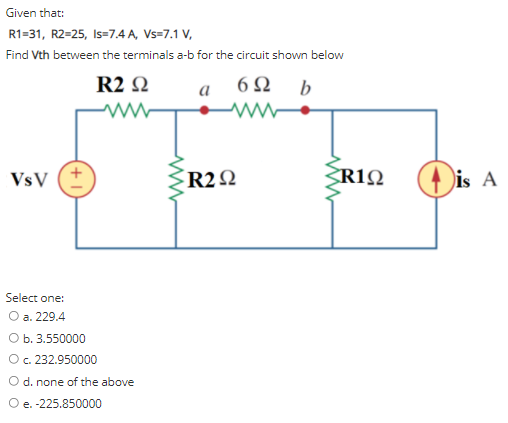 Given that:
R1=31, R2=25, Is=7.4 A, Vs=7.1 V,
Find Vth between the terminals a-b for the circuit shown below
R2 Q
6Ω b
a
R2Q
ZR1Q
(4 is A
VsV
Select one:
O a. 229.4
Ob. 3.550000
O. 232.950000
O d. none of the above
O e. -225.850000
