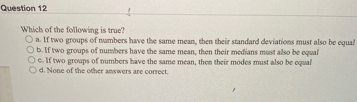 Question 12
Which of the following is true?
O a. If two groups of numbers have the same mean, then their standard deviations must also be equal
b. If two groups of numbers have the same mean, then their medians must also be equal
C. If two groups of numbers have the same mean, then their modes must also be equal
d. None of the other answers are correct.
