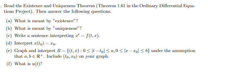 . Read the Existence and Uniqueness Theorem (Theorem 1.61 in the Ordinary Differential Equa-
tions Project). Then answer the following questions.
(a) What is meant by "existence"?
(b) What is meant by "uniqueness"?
(c) Write a sentence interpreting 2' = f(t, x).
(d) Interpret r(to) = To.
(e) Graph and interpret R = {(t, x): 0 ≤t-to| ≤a,0 ≤ |x-xo| ≤ b} under the assumption
that a, b E R+. Include (to, zo) on your graph.
(f) What is u(t)?