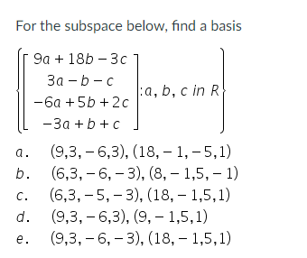 For the subspace below, find a basis
9a + 18b - 3c
3a-b-c
-6a +5b +2c
-3a+b+c
a.
b.
C.
d.
e.
:a, b, c in R
(9,3, -6,3), (18,-1,-5,1)
(6,3, -6, -3), (8, 1,5, -1)
(6,3, -5,-3), (18,-1,5,1)
(9,3, -6,3), (9,- 1,5,1)
(9,3, -6, -3), (18,-1,5,1)