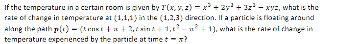 If the temperature in a certain room is given by T(x, y, z) = x³ + 2y³ + 3z³ — xyz, what is the
rate of change in temperature at (1,1,1) in the (1,2,3) direction. If a particle is floating around
along the path p(t) = (t cost +n + 2, t sint + 1, t² − ² + 1), what is the rate of change in
temperature experienced by the particle at time t = π?