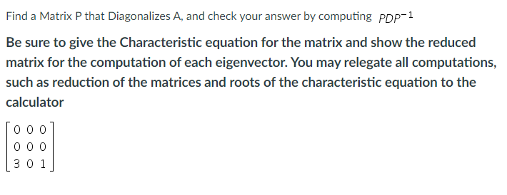 Find a Matrix P that Diagonalizes A, and check your answer by computing PDP-1
Be sure to give the Characteristic equation for the matrix and show the reduced
matrix for the computation of each eigenvector. You may relegate all computations,
such as reduction of the matrices and roots of the characteristic equation to the
calculator
000
000
301