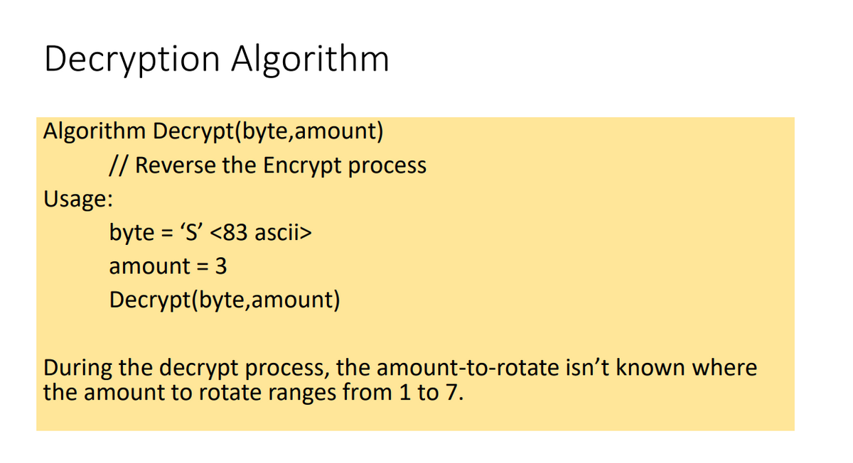 Decryption Algorithm
Algorithm Decrypt(byte,amount)
// Reverse the Encrypt process
Usage:
byte = 'S' <83 ascii>
amount = 3
Decrypt(byte,amount)
During the decrypt process, the amount-to-rotate isn't known where
the amount to rotate ranges from 1 to 7.