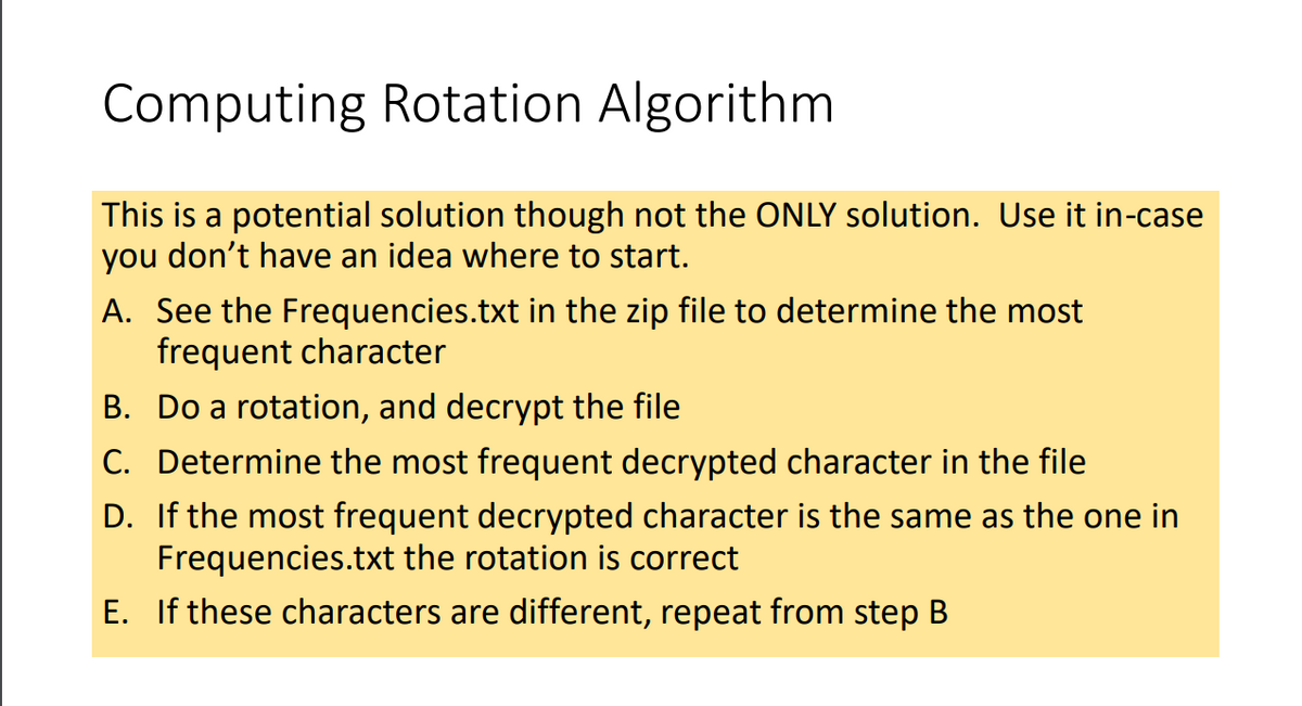 Computing Rotation Algorithm
This is a potential solution though not the ONLY solution. Use it in-case
you don't have an idea where to start.
A. See the Frequencies.txt in the zip file to determine the most
frequent character
B. Do a rotation, and decrypt the file
C. Determine the most frequent decrypted character in the file
D. If the most frequent decrypted character is the same as the one in
Frequencies.txt the rotation is correct
E. If these characters are different, repeat from step B