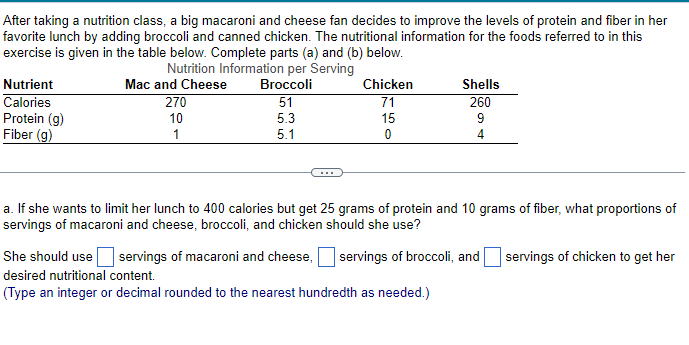 After taking a nutrition class, a big macaroni and cheese fan decides to improve the levels of protein and fiber in her
favorite lunch by adding broccoli and canned chicken. The nutritional information for the foods referred to in this
exercise is given in the table below. Complete parts (a) and (b) below.
Nutrition Information per Serving
Broccoli
51
5.3
Nutrient
Calories
Protein (g)
Fiber (g)
Mac and Cheese
270
10
1
ת
மம
5.1
Chicken
71
15
0
Shells
260
9
4
a. If she wants to limit her lunch to 400 calories but get 25 grams of protein and 10 grams of fiber, what proportions of
servings of macaroni and cheese, broccoli, and chicken should she use?
She should use servings of macaroni and cheese, servings of broccoli, and
desired nutritional content.
(Type an integer or decimal rounded to the nearest hundredth as needed.)
servings of chicken to get her