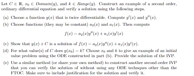 Let CER, 20 € Domain(y), and k Range(y). Construct an example of a second order,
ordinary differential equation and verify a solution using the following steps.
(a) Choose a function y(x) that is twice differentiable. Compute y'(x) and y"(x).
(b) Choose functions (they may be constant) a2(x) and a(z). Then compute
f(x) = a₂(x)y"(x) + a₁(x)y'(x)
(c) Show that y(x) +C is a solution of f(x) = a₂(x)y"(x) + a₁(x)y'(x).
(d) For what value(s) of C does y(zo) = k? Choose ro and k to give an example of an initial
value problem using the ODE constructed in part (b). Provide the solution of the IVP.
(e) Use a similar method (or share your own method) to construct another second-order IVP
that you can verify the solution of without using any ODE technques other than the
FTOC. Make sure to include justification for the solution and verify it.