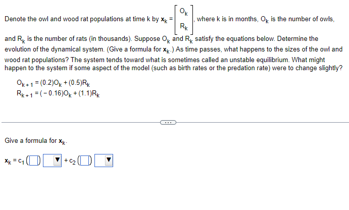 Ок
Denote the owl and wood rat populations at time k by x =
Rk
where k is in months, Ok is the number of owls,
and R is the number of rats (in thousands). Suppose OK and RK satisfy the equations below. Determine the
evolution of the dynamical system. (Give a formula for XK.) As time passes, what happens to the sizes of the owl and
wood rat populations? The system tends toward what is sometimes called an unstable equilibrium. What might
happen to the system if some aspect of the model (such as birth rates or the predation rate) were to change slightly?
Ok+1 = (0.2)0k + (0.5)RK
Rk+1=(-0.16)0k + (1.1)Rk
Give a formula for xk-
xk = 4 ( D
+C₂1