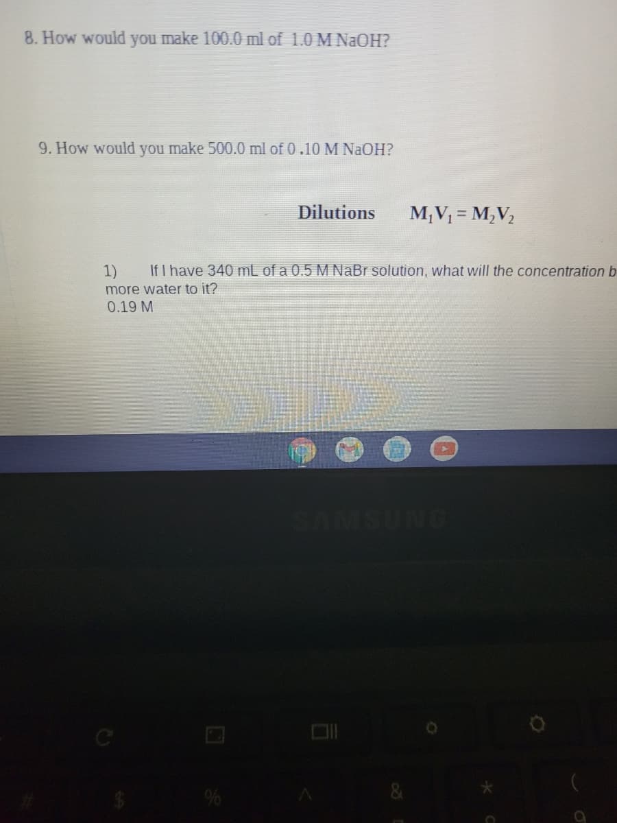 8. How would you make 100.0 ml of 1.0 M NAOH?
9. How would you make 500.0 ml of 0.10 M NAOH?
Dilutions
M;V = M,V2
1)
If I have 340 mL of a 0.5 M NaBr solution, what will the concentration b
more water to it?
0.19 M
%
