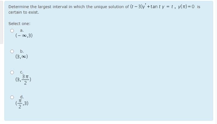 Determine the largest interval in which the unique solution of (t-3)y +tan t y = t, y(n)=0 is
certain to exist.
Select one:
O a.
(- 00,3)
b.
(3,00)
с.
3 T
(3,")
d.
