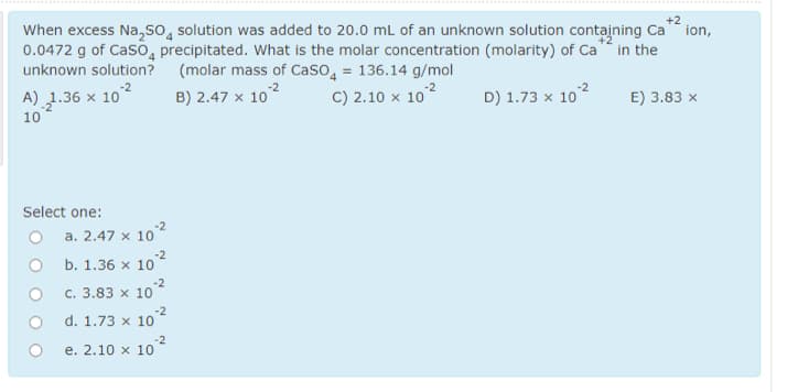 +2
When excess Na,so, solution was added to 20.0 mL of an unknown solution containing Ca ion,
0.0472 g of Caso, precipitated. What is the molar concentration (molarity) of Ca in the
unknown solution? (molar mass of Caso, = 136.14 g/mol
A) 1.36 x 102
B) 2.47 x 102
C) 2.10 x 10
D) 1.73 x 10
E) 3.83 x
10
Select one:
-2
O a. 2.47 x 10
-2
с. 3.83 х 10
d. 1.73 x 10
-2
е. 2.10 х 10
