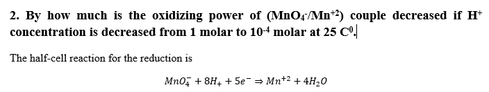 2. By how much is the oxidizing power of (MnOş/Mn*²) couple decreased if H*
concentration is decreased from 1 molar to 104 molar at 25 Co.
The half-cell reaction for the reduction is
Mno, + 8H4 + 5e-= Mn*2 + 4H,0
