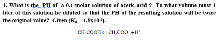 1. What is the PH of a 0.1 molar solution of acetic acid ? To what volume must 1
liter of this solution be diluted so that the PH of the resulting solution will be twice
the original value? Given (K, = 1.8x10-5).
%3D
CH,COOH + CH,COO +H*
