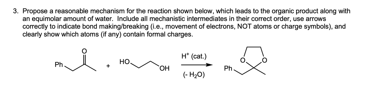 3. Propose a reasonable mechanism for the reaction shown below, which leads to the organic product along with
an equimolar amount of water. Include all mechanistic intermediates in their correct order, use arrows
correctly to indicate bond making/breaking (i.e., movement of electrons, NOT atoms or charge symbols), and
clearly show which atoms (if any) contain formal charges.
i
Ph
HO
OH
H+ (cat.)
(- H₂O)
Ph