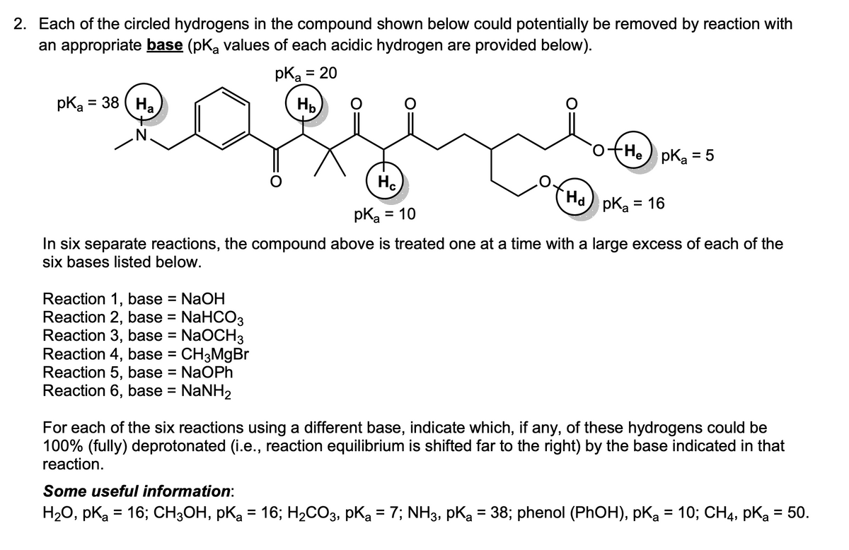 2. Each of the circled hydrogens in the compound shown below could potentially be removed by reaction with
an appropriate base (pKa values of each acidic hydrogen are provided below).
pKa = 38 Ha
o+He pK₂ = 5
Hd pK₂ = 16
In six separate reactions, the compound above is treated one at a time with a large excess of each of the
six bases listed below.
Reaction 1, base
NaOH
Reaction 2, base = NaHCO3
Reaction 3, base = NaOCH3
Reaction 4, base = CH3MgBr
Reaction 5, base = NaOPh
Reaction 6, base = NaNH₂
pK₂ = 20
a
НЬ
=
Hc
pK₂ = 10
pka
For each of the six reactions using a different base, indicate which, if any, of these hydrogens could be
100% (fully) deprotonated (i.e., reaction equilibrium is shifted far to the right) by the base indicated in that
reaction.
Some useful information:
H₂O, PK₂ = 16; CH3OH, pK₂ = 16; H₂CO3, pK₂ = 7; NH3, pK₂ = 38; phenol (PhOH), pK₂ = 10; CH4, pka = 50.
pKa