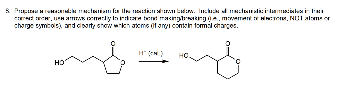 8. Propose a reasonable mechanism for the reaction shown below. Include all mechanistic intermediates in their
correct order, use arrows correctly to indicate bond making/breaking (i.e., movement of electrons, NOT atoms or
charge symbols), and clearly show which atoms (if any) contain formal charges.
هه
HO
H* (cat.)
and
НО.