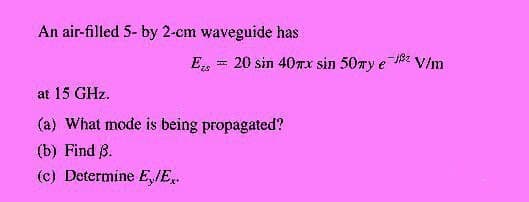 An air-filled 5- by 2-cm waveguide has
Es = 20 sin 40Tx sin 50my e 8z
* V/m
at 15 GHz.
(a) What mode is being propagated?
(b) Find ß.
(c) Determine E,IE.
