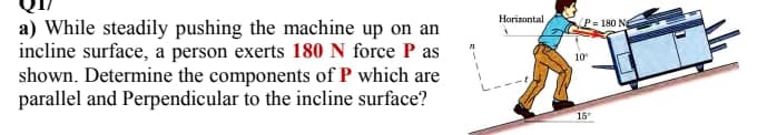 Horizontal
P= 180 N
a) While steadily pushing the machine up on an
incline surface, a person exerts 180 N force P as
shown. Determine the components of P which are
parallel and Perpendicular to the incline surface?
10
15
