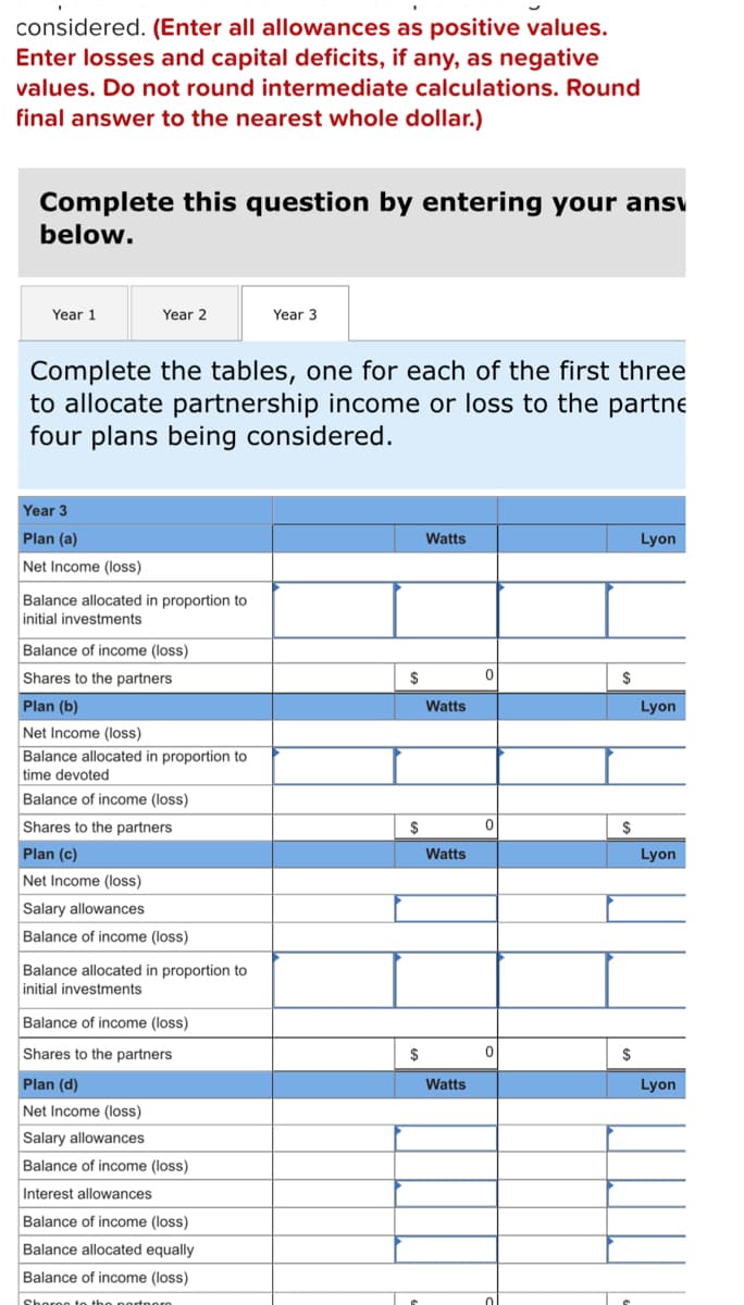 considered. (Enter all allowances as positive values.
Enter losses and capital deficits, if any, as negative
values. Do not round intermediate calculations. Round
final answer to the nearest whole dollar.)
Complete this question by entering your ansv
below.
Year 1
Year 2
Year 3
Complete the tables, one for each of the first three
to allocate partnership income or loss to the partne
four plans being considered.
Year 3
Plan (a)
Watts
Lyon
Net Income (loss)
Balance allocated in proportion to
initial investments
Balance of income (loss)
Shares to the partners.
Plan (b)
Net Income (loss)
Balance allocated in proportion to
time devoted
Balance of income (loss)
Shares to the partners
Plan (c)
Net Income (loss)
Salary allowances
Balance of income (loss)
Balance allocated in proportion to
initial investments
Balance of income (loss)
Shares to the partners
Plan (d)
Net Income (loss)
Salary allowances
Balance of income (loss)
Interest allowances
Balance of income (loss)
Balance allocated equally
Balance of income (loss)
Shoron to the portporn
$
$
$
Watts
Watts
Watts
0
0
0
$
$
$
Lyon
Lyon
Lyon