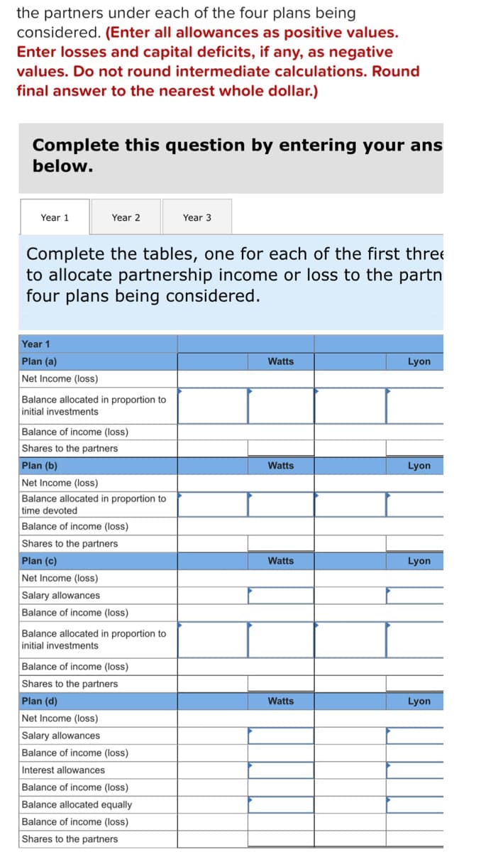 the partners under each of the four plans being
considered. (Enter all allowances as positive values.
Enter losses and capital deficits, if any, as negative
values. Do not round intermediate calculations. Round
final answer to the nearest whole dollar.)
Complete this question by entering your ans
below.
Year 1
Year 2
Year 3
Complete the tables, one for each of the first three
to allocate partnership income or loss to the partn
four plans being considered.
Year 1
Plan (a)
Watts
Lyon
Net Income (loss)
Balance allocated in proportion to
initial investments
Balance of income (loss)
Shares to the partners
Plan (b)
Watts
Lyon
Net Income (loss)
Balance allocated in proportion to
time devoted
Balance of income (loss)
Shares to the partners
Watts
Lyon
Plan (c)
Net Income (loss)
Salary allowances
Balance of income (loss)
Balance allocated in proportion to
initial investments
Balance of income (loss)
Shares to the partners.
Plan (d)
Watts
Lyon
Net Income (loss)
Salary allowances
Balance of income (loss)
Interest allowances
Balance of income (loss)
Balance allocated equally
Balance of income (loss)
Shares to the partners
