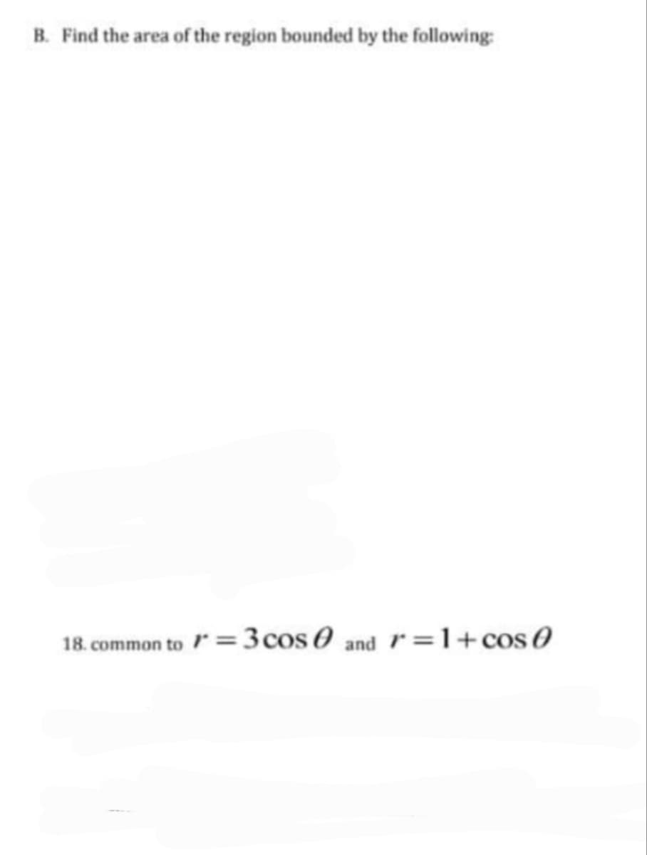 B. Find the area of the region bounded by the following:
18. common to /* = 3 cos 0 and 1=1+cos (