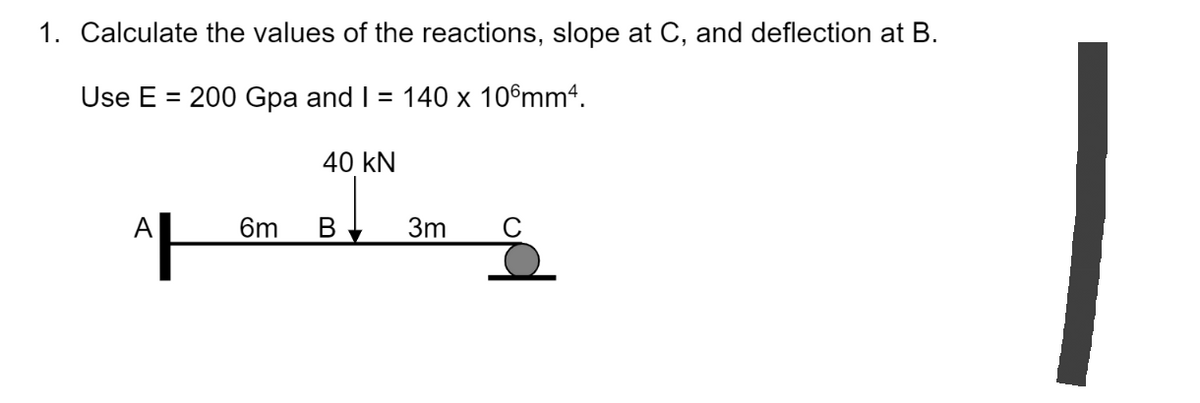 1. Calculate the values of the reactions, slope at C, and deflection at B.
Use E = 200 Gpa and I = 140 x 106mm4.
40 KN
6m B
3m
C
AH
