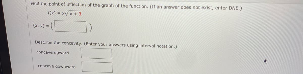 Find the point of inflection of the graph of the function. (If an answer does not exist, enter DNE.)
f(x) = x/ x + 3
(х, у) 3D
Describe the concavity. (Enter your answers using interval notation.)
concave upward
concave downward
