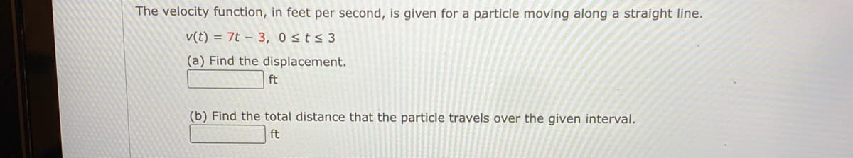 The velocity function, in feet per second, is given for a particle moving along a straight line.
v(t) = 7t – 3, 0 sts 3
(a) Find the displacement.
ft
(b) Find the total distance that the particle travels over the given interval.
ft
