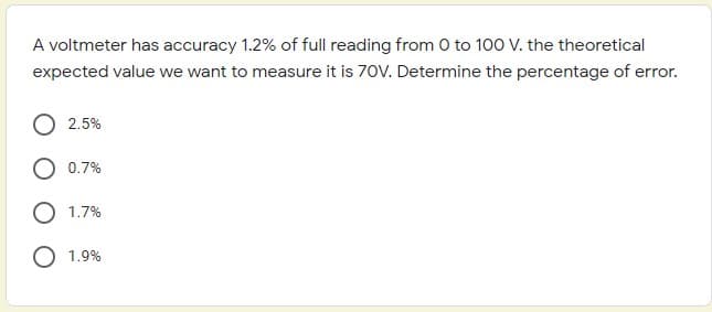 A voltmeter has accuracy 1.2% of full reading from 0 to 100 V. the theoretical
expected value we want to measure it is 70V. Determine the percentage of error.
2.5%
0.7%
1.7%
O 1.9%
