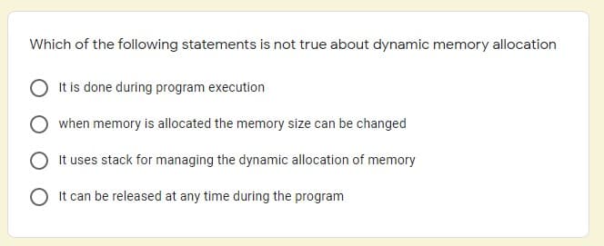 Which of the following statements is not true about dynamic memory allocation
It is done during program execution
when memory is allocated the memory size can be changed
It uses stack for managing the dynamic allocation of memory
It can be released at any time during the program
