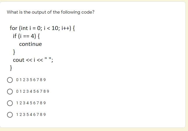 What is the output of the following code?
for (int i = 0; i< 10; i++) {
if (i == 4) {
continue
}
cout << i << " ";
}
O 012356 789
O 01234 5 6789
O 1234 56789
O 12354 6 789
