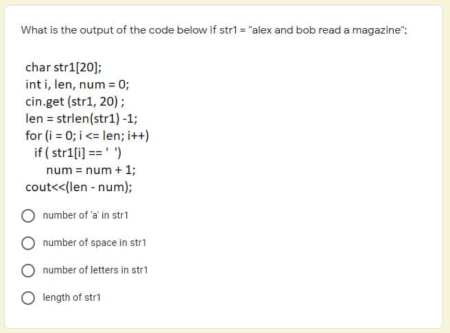What is the output of the code below if str1 = "alex and bob read a magazine";
char str1[20];
int i, len, num = 0;
cin.get (str1, 20);
len = strlen(str1) -1;
for (i = 0; i <= len; i++)
if ( str1[i] ==' ')
num = num + 1;
cout<<(len - num);
number of 'a' in str1
number of space in str1
number of letters in str1
O length of str1
