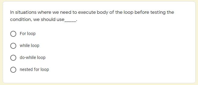 In situations where we need to execute body of the loop before testing the
condition, we should use_
For loop
while loop
do-while loop
O nested for loop
