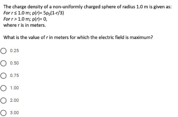 The charge density of a non-uniformly charged sphere of radius 1.0 m is given as:
For rs1.0 m; p(r)= 5p,(1-r/3)
For r> 1.0 m; p(r)= 0,
where r is in meters.
What is the value of r in meters for which the electric field is maximum?
O 0.25
O 0.50
О 0.75
O 1.00
O 2.00
О 3.00
