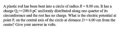 A plastic rod has been bent into a circle of radius R= 8.00 cm. It has a
charge Q=+200.0 pC uniformly distributed along one quarter of its
circumference and the rest has no charge. What is the electric potential at
point P, on the central axis of the circle at distance D= 6.00 cm from the
centre? Give your answer in volts.
