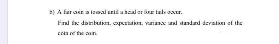 b) A fair coin is tossed until a head or four tails occur.
Find the distribution, expectation, variance and standard deviation of the
coin of the coin.
