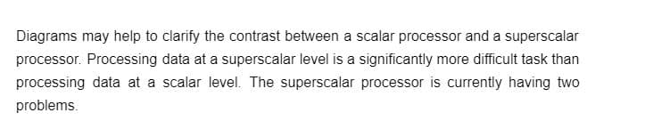 Diagrams may help to clarify the contrast between a scalar processor and a superscalar
processor. Processing data at a superscalar level is a significantly more difficult task than
processing data at a scalar level. The superscalar processor is currently having two
problems.