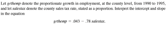 Let grthemp denote the proportionate growth in employment, at the county level, from 1990 to 1995,
and let salestax denote the county sales tax rate, stated as a proportion. Interpret the intercept and slope
the equation
grthemp = .043 - .78 salestax.
