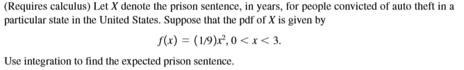 (Requires calculus) Let X denote the prison sentence, in years, for people convicted of auto theft in a
particular state in the United States. Suppose that the pdf of X is given by
f(x) = (1/9)x², 0 <x< 3.
Use integration to find the expected prison sentence.

