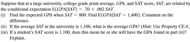 Suppose that at a large university, college grade point average, GPA, and SAT score, SAT, are related by
the conditional expectation E(GPA|SAT) = .70 + .002 SAT.
(i) Find the expected GPA when SAT = 800. Find E(GPA|SAT = 1,400). Comment on the
difference.
|(ii) If the average SAT in the university is 1,100, what is the average GPA? (Hint: Use Property CE.4.)
(iii) If a student's SAT score is 1,100, does this mean he or she will have the GPA found in part (ii)?
Explain.
