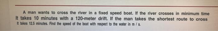 A man wants to cross the river in a fixed speed boat. If the river crosses in minimum time
It takes 10 minutes with a 120-meter drift. If the man takes the shortest route to cross
It takes 12.5 minutes. Find the speed of the boat with respect to the water in m / s.
