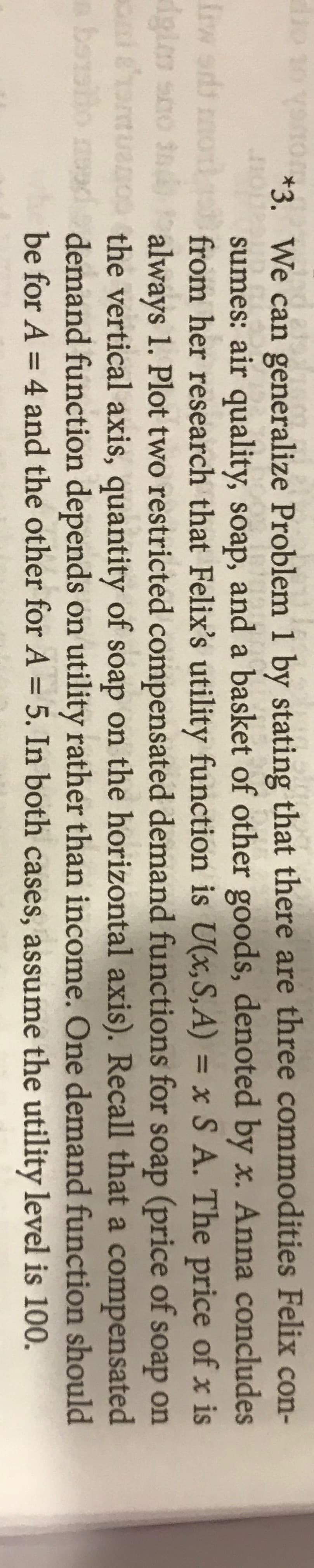 *3. We can generalize Problem 1 by stating that there are three commodities Felix con-
sumes: air quality, soap, and a basket of other goods, denoted by x. Anna concludes
from her research that Felix's utility function is U(x,S,A) = x S A. The price of x is
Ooe onSp
always 1. Plot two restricted compensated demand functions for soap (price of soap on
o 10 V
Irw sids mo
cnldhomtua
be albo m
the vertical axis, quantity of soap on the horizontal axis). Recall that a compensated
demand function depends on utility rather than income. One demand function should
be for A = 4 and the other for A = 5. In both cases, assume the utility level is 100.
