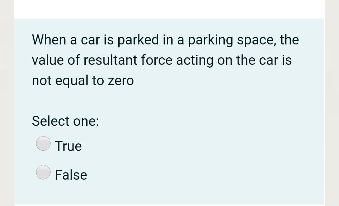 When a car is parked in a parking space, the
value of resultant force acting on the car is
not equal to zero
Select one:
True
False
