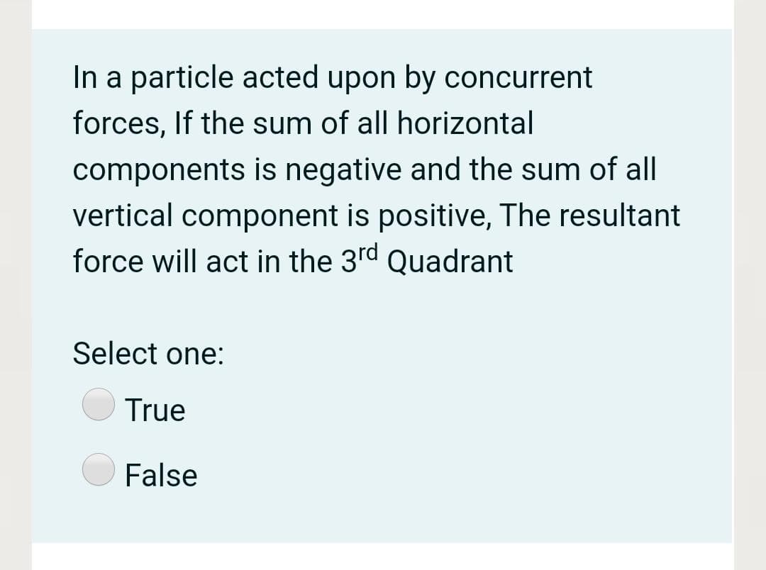 In a particle acted upon by concurrent
forces, If the sum of all horizontal
components is negative and the sum of all
vertical component is positive, The resultant
force will act in the 3rd Quadrant
Select one:
True
False
