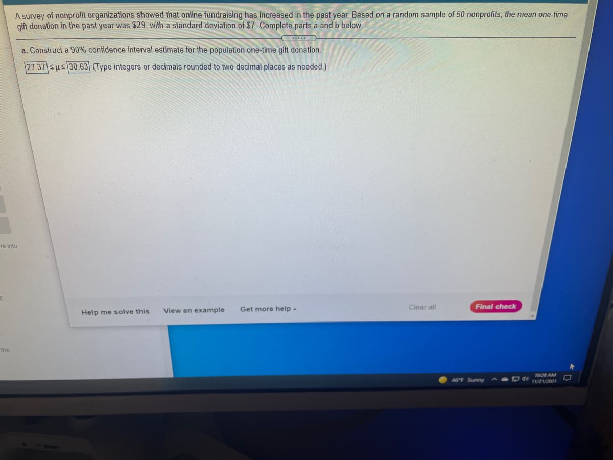 A survey of nonprofit organizations showed that online fundraising has increased in the past year. Based on a random sample of 50 nonprofits, the mean one-time
gift donation in the past year was $29, with a standard deviation of $7. Complete parts a and b below.
a. Construct a 90% confidence interval estimate for the population one-time gift donation.
27.37 sus 30.63 (Type integers or decimals rounded to two decimal places as needed.)
re info
View an example
Get more help -
Clear all
Final check
Help me solve this
the
1028 AM
46°F Sunny
O de
11/21/2021
