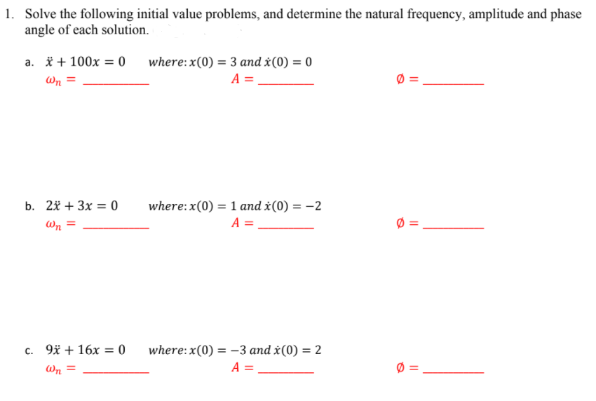 1. Solve the following initial value problems, and determine the natural frequency, amplitude and phase
angle of each solution.
a. * + 100x = 0
where:x(0) = 3 and x(0) = 0
Wn =
A =
b. 2й + 3x — 0
where:x(0) = 1 and x(0) = -2
Wn =
A =
c. 9* + 16x = 0
where: x(0) = -3 and x(0) = 2
Wn =
A =
||
